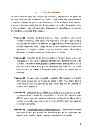 6
II- ÉTUDES DES BESOINS
La cellule informatique est chargée de concevoir, implémenter et gérer les
services informatiques et réseaux de l’ONCC. Entre autre, elle s’occupe de la
connexion internet, la gestion des équipements informatiques (imprimantes,
scanner, ordinateurs, tablettes, etc…), des services de gestion des activités dans
le secteur cacao et café, Site web, etc… Cependant on note plusieurs problèmes
affectant la productivité de l’entreprise :
Problème.1) Gestion du trafic internet : Pour maintenir une bonne
connexion internet, il est nécessaire de gérer le trafic pour par exemple
faire passer en priorité les services ou applications productives pour la
société. Cependant avec l’usage de plus en plus fréquent de connexions
sécurisées, il devient difficile pour un administrateur informatique
d’analyser toutes les données transitant dans le réseau.
Problème.2) Mobilité de la communication : Pendant leurs tâches les
employés sont amenés à se déplacer constamment dans l’immeuble et de
ce fait ils sont difficilement joignables par téléphone dans leur bureau. De
plus certains bureaux n’ont pas de téléphone. On note aussi qu’il faut
constamment se référer à l’annuaire pour joindre un bureau ou un
employé.
Problème.3) Serveur vocal interactif : La cellule informatique est chargée
d’informer chaque jour sur les prix du cacao et café. Nous allons dans la
suite travailler sur une solution de publication des prix en utilisant un
serveur vocal interactif.
Problème.4) Communication difficile entre la Direction et les succursales :
La communication entre les succursales et la direction peuvent être
difficile soient pour des raisons techniques ou humaines. Nous allons
étudier une solution permettant de faire des conférences vidéo avec les
succursales distantes.
Problème.5) Redondance de la connexion internet : La connexion internet
principale fournit par Camtel ne fonctionne pas et les employés ont
recours à des modems 3g des opérateurs tierces pour travailler.
 