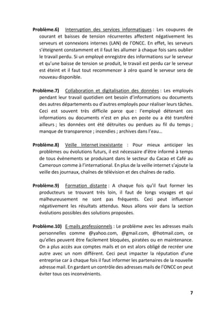 7
Problème.6) Interruption des services informatiques : Les coupures de
courant et baisses de tension récurrentes affectent négativement les
serveurs et connexions internes (LAN) de l’ONCC. En effet, les serveurs
s’éteignent constamment et il faut les allumer à chaque fois sans oublier
le travail perdu. Si un employé enregistre des informations sur le serveur
et qu’une baisse de tension se produit, le travail est perdu car le serveur
est éteint et il faut tout recommencer à zéro quand le serveur sera de
nouveau disponible.
Problème.7) Collaboration et digitalisation des données : Les employés
pendant leur travail quotidien ont besoin d’informations ou documents
des autres départements ou d’autres employés pour réaliser leurs tâches.
Ceci est souvent très difficile parce que : l’employé détenant ces
informations ou documents n’est en plus en poste ou a été transféré
ailleurs ; les données ont été détruites ou perdues au fil du temps ;
manque de transparence ; incendies ; archives dans l’eau…
Problème.8) Veille Internet inexistante : Pour mieux anticiper les
problèmes ou évolutions futurs, il est nécessaire d’être informé à temps
de tous évènements se produisant dans le secteur du Cacao et Café au
Cameroun comme à l’international. En plus de la veille internet s’ajoute la
veille des journaux, chaînes de télévision et des chaînes de radio.
Problème.9) Formation distante : A chaque fois qu’il faut former les
producteurs se trouvant très loin, il faut de longs voyages et qui
malheureusement ne sont pas fréquents. Ceci peut influencer
négativement les résultats attendus. Nous allons voir dans la section
évolutions possibles des solutions proposées.
Problème.10) E-mails professionnels : Le problème avec les adresses mails
personnelles comme @yahoo.com, @gmail.com, @hotmail.com, ce
qu’elles peuvent être facilement bloquées, piratées ou en maintenance.
On a plus accès aux comptes mails et on est alors obligé de recréer une
autre avec un nom différent. Ceci peut impacter la réputation d’une
entreprise car à chaque fois il faut informer les partenaires de la nouvelle
adresse mail. En gardant un contrôle des adresses mails de l’ONCC on peut
éviter tous ces inconvénients.
 