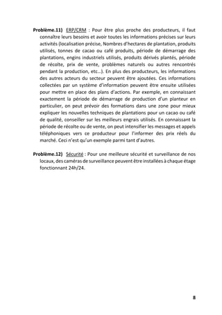 8
Problème.11) ERP/CRM : Pour être plus proche des producteurs, il faut
connaître leurs besoins et avoir toutes les informations précises sur leurs
activités (localisation précise, Nombres d’hectares de plantation, produits
utilisés, tonnes de cacao ou café produits, période de démarrage des
plantations, engins industriels utilisés, produits dérivés plantés, période
de récolte, prix de vente, problèmes naturels ou autres rencontrés
pendant la production, etc…). En plus des producteurs, les informations
des autres acteurs du secteur peuvent être ajoutées. Ces informations
collectées par un système d’information peuvent être ensuite utilisées
pour mettre en place des plans d’actions. Par exemple, en connaissant
exactement la période de démarrage de production d’un planteur en
particulier, on peut prévoir des formations dans une zone pour mieux
expliquer les nouvelles techniques de plantations pour un cacao ou café
de qualité, conseiller sur les meilleurs engrais utilisés. En connaissant la
période de récolte ou de vente, on peut intensifier les messages et appels
téléphoniques vers ce producteur pour l’informer des prix réels du
marché. Ceci n’est qu’un exemple parmi tant d’autres.
Problème.12) Sécurité : Pour une meilleure sécurité et surveillance de nos
locaux, des caméras de surveillance peuvent être installées à chaque étage
fonctionnant 24h/24.
 