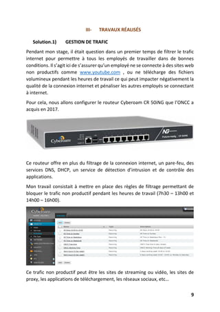 9
III- TRAVAUX RÉALISÉS
Solution.1) GESTION DE TRAFIC
Pendant mon stage, il était question dans un premier temps de filtrer le trafic
internet pour permettre à tous les employés de travailler dans de bonnes
conditions. Il s’agit ici de s’assurer qu’un employé ne se connecte à des sites web
non productifs comme www.youtube.com , ou ne télécharge des fichiers
volumineux pendant les heures de travail ce qui peut impacter négativement la
qualité de la connexion internet et pénaliser les autres employés se connectant
à internet.
Pour cela, nous allons configurer le routeur Cyberoam CR 50iNG que l’ONCC a
acquis en 2017.
Ce routeur offre en plus du filtrage de la connexion internet, un pare-feu, des
services DNS, DHCP, un service de détection d’intrusion et de contrôle des
applications.
Mon travail consistait à mettre en place des règles de filtrage permettant de
bloquer le trafic non productif pendant les heures de travail (7h30 – 13h00 et
14h00 – 16h00).
Ce trafic non productif peut être les sites de streaming ou vidéo, les sites de
proxy, les applications de téléchargement, les réseaux sociaux, etc…
 