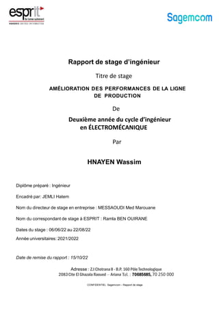 Rapport de stage d’ingénieur
CONFIDENTIEL Sagemcom – Rapport de stage
AMÉLIORATION DES PERFORMANCES DE LA LIGNE
DE PRODUCTION
Diplôme préparé : Ingénieur
Nom du directeur de stage en entreprise : MESSAOUDI Med Marouane
Nom du correspondant de stage à ESPRIT : Ramla BEN OUIRANE
Dates du stage : 06/06/22 au 22/08/22
Date de remise du rapport : 15/10/22
Encadré par: JEMLI Hatem
Année universitaires: 2021/2022
Deuxième année du cycle d’ingénieur
en ÉLECTROMÉCANIQUE
De
Par
HNAYEN Wassim
Titre de stage
Adresse : Z.I Chotrana II - B.P. 160 Pôle Technologique
2083Cite El Ghazala Raoued – Ariana Tel. : 70685685, 70 250 000
 