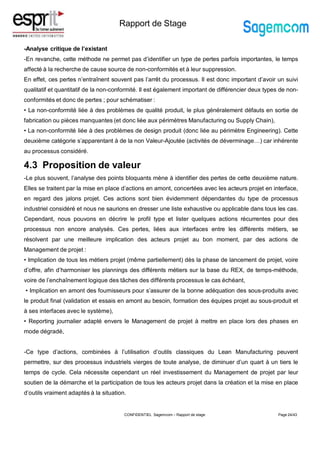Rapport de Stage
-Analyse critique de l’existant
-En revanche, cette méthode ne permet pas d’identifier un type de pertes parfois importantes, le temps
affecté à la recherche de cause source de non-conformités et à leur suppression.
En effet, ces pertes n’entraînent souvent pas l’arrêt du processus. Il est donc important d’avoir un suivi
qualitatif et quantitatif de la non-conformité. Il est également important de différencier deux types de non-
conformités et donc de pertes ; pour schématiser :
• La non-conformité liée à des problèmes de qualité produit, le plus généralement défauts en sortie de
fabrication ou pièces manquantes (et donc liée aux périmètres Manufacturing ou Supply Chain),
• La non-conformité liée à des problèmes de design produit (donc liée au périmètre Engineering). Cette
deuxième catégorie s’apparentant à de la non Valeur-Ajoutée (activités de déverminage…) car inhérente
au processus considéré.
4.3 Proposition de valeur
-Le plus souvent, l’analyse des points bloquants mène à identifier des pertes de cette deuxième nature.
Elles se traitent par la mise en place d’actions en amont, concertées avec les acteurs projet en interface,
en regard des jalons projet. Ces actions sont bien évidemment dépendantes du type de processus
industriel considéré et nous ne saurions en dresser une liste exhaustive ou applicable dans tous les cas.
Cependant, nous pouvons en décrire le profil type et lister quelques actions récurrentes pour des
processus non encore analysés. Ces pertes, liées aux interfaces entre les différents métiers, se
résolvent par une meilleure implication des acteurs projet au bon moment, par des actions de
Management de projet :
• Implication de tous les métiers projet (même partiellement) dès la phase de lancement de projet, voire
d’offre, afin d’harmoniser les plannings des différents métiers sur la base du REX, de temps-méthode,
voire de l’enchaînement logique des tâches des différents processus le cas échéant,
• Implication en amont des fournisseurs pour s’assurer de la bonne adéquation des sous-produits avec
le produit final (validation et essais en amont au besoin, formation des équipes projet au sous-produit et
à ses interfaces avec le système),
• Reporting journalier adapté envers le Management de projet à mettre en place lors des phases en
mode dégradé,
-Ce type d’actions, combinées à l’utilisation d’outils classiques du Lean Manufacturing peuvent
permettre, sur des processus industriels vierges de toute analyse, de diminuer d’un quart à un tiers le
temps de cycle. Cela nécessite cependant un réel investissement du Management de projet par leur
soutien de la démarche et la participation de tous les acteurs projet dans la création et la mise en place
d’outils vraiment adaptés à la situation.
Page 24/43
CONFIDENTIEL Sagemcom – Rapport de stage
 