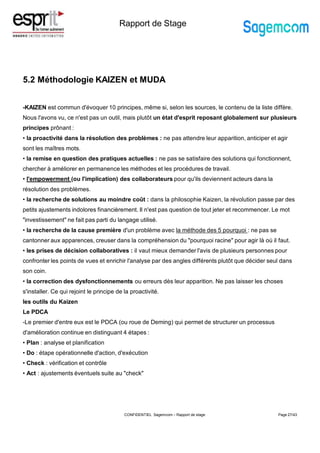 Rapport de Stage
5.2 Méthodologie KAIZEN et MUDA
-KAIZEN est commun d'évoquer 10 principes, même si, selon les sources, le contenu de la liste diffère.
Nous l'avons vu, ce n'est pas un outil, mais plutôt un état d'esprit reposant globalement sur plusieurs
principes prônant :
• la proactivité dans la résolution des problèmes : ne pas attendre leur apparition, anticiper et agir
sont les maîtres mots.
• la remise en question des pratiques actuelles : ne pas se satisfaire des solutions qui fonctionnent,
chercher à améliorer en permanence les méthodes et les procédures de travail.
• l'empowerment (ou l'implication) des collaborateurs pour qu'ils deviennent acteurs dans la
résolution des problèmes.
• la recherche de solutions au moindre coût : dans la philosophie Kaizen, la révolution passe par des
petits ajustements indolores financièrement. Il n'est pas question de tout jeter et recommencer. Le mot
"investissement" ne fait pas parti du langage utilisé.
• la recherche de la cause première d'un problème avec la méthode des 5 pourquoi : ne pas se
cantonner aux apparences, creuser dans la compréhension du "pourquoi racine" pour agir là où il faut.
• les prises de décision collaboratives : il vaut mieux demander l'avis de plusieurs personnes pour
confronter les points de vues et enrichir l'analyse par des angles différents plutôt que décider seul dans
son coin.
• la correction des dysfonctionnements ou erreurs dès leur apparition. Ne pas laisser les choses
s'installer. Ce qui rejoint le principe de la proactivité.
les outils du Kaizen
Le PDCA
-Le premier d'entre eux est le PDCA (ou roue de Deming) qui permet de structurer un processus
d'amélioration continue en distinguant 4 étapes :
• Plan : analyse et planification
• Do : étape opérationnelle d'action, d'exécution
• Check : vérification et contrôle
• Act : ajustements éventuels suite au "check"
Page 27/43
CONFIDENTIEL Sagemcom – Rapport de stage
 
