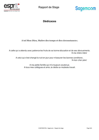 Rapport de Stage
Dédicaces
CONFIDENTIEL Sagemcom – Rapport de stage Page 3/43
A toi Mon Dieu, Maître des temps et des circonstances ;
A celle qui a attendu avec patience les fruits de sa bonne éducation et de ses dévouements.
‘A ma chère mère’
A celui qui s'est changé la nuit en jour pour m'assurer les bonnes conditions .
‘A mon cher père’
A ma petite famille qui m'a toujours soutenue.
A tous mes collègues et amis Je dédie ce modeste travail.
 