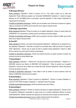 Rapport de Stage
4) Montage Afficheur
Mode opératoire: Opération1: Poser le produis sur le a Tari chœur croiser sur la carte wifi
Opération2 :Poser l’afficheur préparer sur l’ensemble 25399522551 Opération 3 : Insérer la nappe
afficheur de réf 191439639 dans le connecteur carte file Opération 4: Bien Insérer l'extrémité du
nappe dans le connecteur
Contrôle et paramètres techniques: Vérifier que les lamelles sont conformes et enlever le captons
collé sur connecteur et Vérifier que le trait blanc de la nappe n’est pas incliné.
5) Montage capot Arrière
Mode opératoire:Opération1 Poser le produit sur le gabarit Opération2 :Insérer le capot arrière de
réf253874511 sur l’ensemble et vérifier que les connecteurs sont bien plogué
Contrôle et paramètres techniques: Vérifier que la capuchon est bien inséré et vérifier que le trait
blanc de la nappe n’est pas incliné.
6) Test NFT
Mode opératoire: Prendre une produit semi-assemblé Opération2 : Sélectionner le programme du
test Opération Opération3 : Alimenter le produit et connectées deux USB puis fermer le capot de
TEST Opération4 : Assurer que le capot de test en position basse Opération5 :Insérer le câble
ETH en dernier Lieu pour lancer le test en automatique
Contrôle et paramètres techniques: Passer les produits bonnes au poste suivante et passer les
produits mauvais au poste dépannage
7) Assemblage 1
Mode opératoire: Opération1 : Flasher le N° de sérier de la carte mère Opération2 : Flasher le 1er
QRCODE antenne puis flasher le QRCODE LCD Opération3 : Poser le produit sur le gabarit
Opération 4: Frame de réf () vérifier qu’il contient les CLIP renforcé Opération5 :Insérer doucement
le frame de réf()sur le produit
Contrôle et paramètres techniques: il faut utiliser le lien et vérifier la source antenne avant de
flasher le QRCODE antenne (source walsin).
8) Assemblage 2
Mode opératoire: Opération1: Poser le produit sur Opération2 : Fermer le museau Opération 3:
visser réf 191473040 Consigne: Opération 4 : respecter l'ordre de vissage
Contrôle et paramètres techniques: Vérifier la présence des deux Patins.
9) Assemblage 3
Mode opératoire: Opération1 Prendre un produit et le poser sur gabarit Opération2 : Enlever le film
de protection Opération3 :Assembler le capot avant sur le produit Opération4 Monter le bouton
rotatif Opération5 : Utiliser la presse pour appuyer sur le bouton puis le passer au poste suivante
Contrôle et paramètres techniques: Ne pas oublier d’enlever le film de protection
Page 30/43
CONFIDENTIEL Sagemcom – Rapport de stage
 