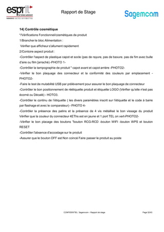 Rapport de Stage
14) Contrôle cosmétique
*/Vérifications Fonctionnel/cosmétiques de produit
1/Brancher le bloc Alimentation :
Vérifier que afficheur s'allument rapidement
2/Contoire aspect produit :
-Contrôler l'aspect de plastique capot et socle (pas de rayure, pas de bavure. pas de fim avec bulle
d'aire ou film [arraché) -PHOTO 1-
-Contrôler la tampographie de produit " capot avant et capot arrière -PHOTO2-
-Vérifier le bon plaquage des connecteur et la conformité des couleurs par emplacement -
PHOTO2-
-Faire le test de mutabilité USB par prélèvement pour assurer le bon plaquage de connecteur
-Contrôler le bon positionnement de réétiquette produit et étiquette LOGO (Vérifier qu'elle n'est pas
écorné ou Décalé) - HOTO3.
-Contrôler le continu de l’étiquette ( les divers paramètres inscrit sur l’étiquette et le code à barre
par flashage et avec le comparateur) - PHOTO 4-
-Contrôler la présence des patins et la présence de 4 vis métallisé le bon vissage du produit
Vérifier que la couleur du connecteur 4EThs est en jaune et 1 port TEL on vert-PHOTO2-
-Vérifier le bon placage des boutons "bouton RCG-RCD -bouton WIFI -bouton WPS et bouton
RESET
-Contrôler l'absence d'accostage sur le produit
-Assurer que le bouton OFF est Non coincé Faire passer le produit au poste
Page 32/43
CONFIDENTIEL Sagemcom – Rapport de stage
 