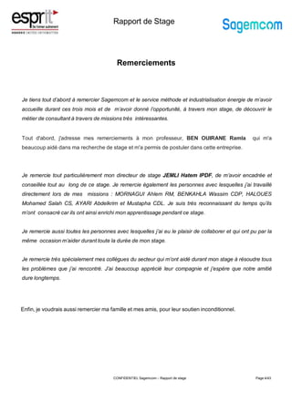Rapport de Stage
Remerciements
CONFIDENTIEL Sagemcom – Rapport de stage Page 4/43
Je tiens tout d’abord à remercier Sagemcom et le service méthode et industrialisation énergie de m’avoir
accueille durant ces trois mois et de m’avoir donné l’opportunité, à travers mon stage, de découvrir le
métier de consultant à travers de missions très intéressantes.
Tout d'abord, j'adresse mes remerciements à mon professeur, BEN OUIRANE Ramla qui m'a
beaucoup aidé dans ma recherche de stage et m'a permis de postuler dans cette entreprise.
Je remercie tout particulièrement mon directeur de stage JEMLI Hatem IPDF, de m’avoir encadrée et
conseillée tout au long de ce stage. Je remercie également les personnes avec lesquelles j’ai travaillé
directement lors de mes missions : MORNAGUI Ahlem RM, BENKAHLA Wassim CDP, HALOUES
Mohamed Salah CS, AYARI Abdelkrim et Mustapha CDL. Je suis très reconnaissant du temps qu’ils
m’ont consacré car ils ont ainsi enrichi mon apprentissage pendant ce stage.
Je remercie aussi toutes les personnes avec lesquelles j’ai eu le plaisir de collaborer et qui ont pu par la
même occasion m’aider durant toute la durée de mon stage.
Je remercie très spécialement mes collègues du secteur qui m’ont aidé durant mon stage à résoudre tous
les problèmes que j’ai rencontré. J’ai beaucoup apprécié leur compagnie et j’espère que notre amitié
dure longtemps.
Enfin, je voudrais aussi remercier ma famille et mes amis, pour leur soutien inconditionnel.
 
