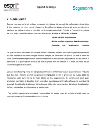 Rapport de Stage
7 Conclusion
Page 41/43
Comme vous avez pu le voir en lisant ce rapport, mon stage a été complet ; j’ai eu l’occasion de participer
à des missions qui m’ont permis d’approcher les différentes étapes d’un projet, et en conséquence,
touchant les différents aspects du métier de l’innovation industrielle. En effet, si l’on prend le cycle de
vie d’un projet, celui-ci se décompose en quatre phases:-Évaluer et définir des objectifs.
-Observer pour diagnostiquer.
-Mettre en place une phase d'expérimentation.
-Travailler sur l’amélioration continue.
Ce type d’actions, combinées à l’utilisation d’outils classiques du Lean Manufacturing peuvent permettre,
sur des processus industriels vierges de toute analyse, de diminuer d’un quart à un tiers le temps de
cycle. Cela nécessite cependant un réel investissement du Management de projet par leur soutien de la
démarche et la participation de tous les acteurs projet dans la création et la mise en place d’outils
vraiment adaptés à la situation.
Le Lean Manufacturing ouvre des perspectives immenses en termes d’usages aussi bien dans l’industrie
que dans nos maisons .permet aux personnes impliquées de voir le processus au niveau global de
l’entreprise plutôt qu’à travers la vision étroite de leur département. Ils comprennent ainsi qu’en
améliorant leur façon de travailler, et en permettant au processus d’être plus efficace, ils contribuent à
accomplir les objectifs stratégiques de l’entreprise d’être plus performantes, d’améliorer la satisfaction
de leurs clients et de se distinguer de la concurrence.
Ces résultats peuvent être considéré comme début de succès, mais les activités d'amélioration ne
marquent jamais de fin et restent toujours continues.
CONFIDENTIEL Sagemcom – Rapport de stage
 