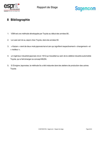 Rapport de Stage
8 Bibliographie
Page 42/43
1. VSM est une méthode développée par Toyota au début des années 80..
2. Le Lean est né au Japon chez Toyota, dans les années 50.
3. « Kaizen » vient de deux mots japonais kai et zen qui signifient respectivement « changement » et
« meilleur ».
4. un ingénieur industriel japonais né en 1912 qui travaillait au sein de la célèbre industrie automobile
Toyota, qui a fait émerger ce concept MUDA.
5. S D'origine Japonaise, la méthode 5s a été instaurée dans les ateliers de production des usines
Toyota.
CONFIDENTIEL Sagemcom – Rapport de stage
 