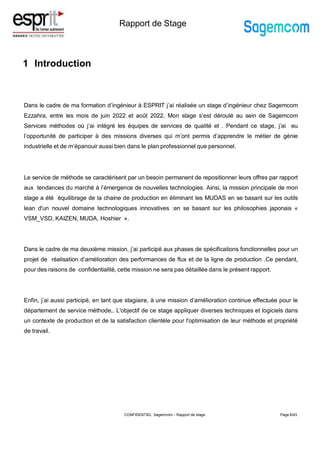 Rapport de Stage
1 Introduction
Page 8/43
Dans le cadre de ma formation d’ingénieur à ESPRIT j’ai réalisée un stage d’ingénieur chez Sagemcom
Ezzahra, entre les mois de juin 2022 et août 2022. Mon stage s’est déroulé au sein de Sagemcom
Services méthodes où j’ai intégré les équipes de services de qualité et . Pendant ce stage, j’ai eu
l’opportunité de participer à des missions diverses qui m’ont permis d’apprendre le métier de génie
industrielle et de m’épanouir aussi bien dans le plan professionnel que personnel.
Le service de méthode se caractérisent par un besoin permanent de repositionner leurs offres par rapport
aux tendances du marché à l’émergence de nouvelles technologies. Ainsi, la mission principale de mon
stage a été équilibrage de la chaine de production en éliminant les MUDAS en se basant sur les outils
lean d'un nouvel domaine technologiques innovatives :en se basant sur les philosophies japonais «
VSM_VSD, KAIZEN, MUDA, Hoshier ».
Dans le cadre de ma deuxième mission, j’ai participé aux phases de spécifications fonctionnelles pour un
projet de réalisation d’amélioration des performances de flux et de la ligne de production .Ce pendant,
pour des raisons de confidentialité, cette mission ne sera pas détaillée dans le présent rapport.
Enfin, j’ai aussi participé, en tant que stagiaire, à une mission d’amélioration continue effectuée pour le
département de service méthode,. L'objectif de ce stage appliquer diverses techniques et logiciels dans
un contexte de production et de la satisfaction clientèle pour l'optimisation de leur méthode et propriété
de travail.
CONFIDENTIEL Sagemcom – Rapport de stage
 