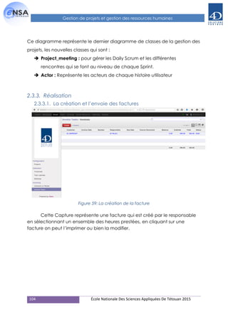 104 École Nationale Des Sciences Appliquées De Tétouan 2015
Gestion de projets et gestion des ressources humaines
Ce diagramme représente le dernier diagramme de classes de la gestion des
projets, les nouvelles classes qui sont :
 Project_meeting : pour gérer les Daily Scrum et les différentes
rencontres qui se font au niveau de chaque Sprint.
 Actor : Représente les acteurs de chaque histoire utilisateur
2.3.3. Réalisation
2.3.3.1. La création et l’envoie des factures
Figure 59: La création de la facture
Cette Capture représente une facture qui est créé par le responsable
en sélectionnant un ensemble des heures prestées, en cliquant sur une
facture on peut l’imprimer ou bien la modifier.
 