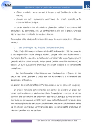 24 École Nationale Des Sciences Appliquées De Tétouan 2015
Gestion de projets et gestion des ressources humaines
 Gérer la relation avancement / temps passé (feuilles de saisie des
heures)
 Assurer un suivi budgétaire analytique du projet, associé à la
comptabilité analytique…
Un projet contient des informations générales, reliées à la comptabilité
analytique, au partenaire, etc. Ce sont les tâches qui font le projet. Chaque
tâche peut être constituée de plusieurs étapes.
Ce module offre plusieurs fonctionnalités pour les entreprises dans différents
secteur
i. Les avantages du module standard de Odoo
Odoo Project Management permet de définir des projets / tâches associés
à un responsable Suivre chaque tâche / projet selon son avancement :
formulaire, Gantt…, générer la facturation conditionnelle selon l'avancement,
gérer la relation avancement / temps passé (feuilles de saisie des heures), et
assurer un suivi budgétaire analytique du projet, associé à la comptabilité
analytique...
Les fonctionnalités présentées ne sont ni exhaustives, ni figées. Un des
atouts de l'offre OpenERP / Odoo est son ADAPTABILITE à la diversité des
besoins des entreprises.
La gestion de projet dans OpenERP / Odoo repose sur les concepts suivants :
Un project template est un modèle qui permet de générer un projet (un
projet peut aussi être converti en template) Ce projet se compose de tâches
qui vont être accomplies en exécutant des travaux. Lorsque qu'une tâche est
terminée, les travaux qui ont été inscrits dans cette tâche sont transférés dans
la timesheet (feuille de temps) du collaborateur, lorsque le collaborateur valide
sa timesheet, ses travaux sont transférés dans la comptabilité analytique et
peuvent générer une facturation.
 