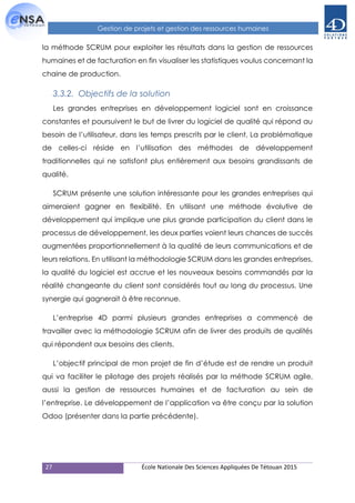 27 École Nationale Des Sciences Appliquées De Tétouan 2015
Gestion de projets et gestion des ressources humaines
la méthode SCRUM pour exploiter les résultats dans la gestion de ressources
humaines et de facturation en fin visualiser les statistiques voulus concernant la
chaine de production.
3.3.2. Objectifs de la solution
Les grandes entreprises en développement logiciel sont en croissance
constantes et poursuivent le but de livrer du logiciel de qualité qui répond au
besoin de l’utilisateur, dans les temps prescrits par le client. La problématique
de celles-ci réside en l’utilisation des méthodes de développement
traditionnelles qui ne satisfont plus entièrement aux besoins grandissants de
qualité.
SCRUM présente une solution intéressante pour les grandes entreprises qui
aimeraient gagner en flexibilité. En utilisant une méthode évolutive de
développement qui implique une plus grande participation du client dans le
processus de développement, les deux parties voient leurs chances de succès
augmentées proportionnellement à la qualité de leurs communications et de
leurs relations. En utilisant la méthodologie SCRUM dans les grandes entreprises,
la qualité du logiciel est accrue et les nouveaux besoins commandés par la
réalité changeante du client sont considérés tout au long du processus. Une
synergie qui gagnerait à être reconnue.
L’entreprise 4D parmi plusieurs grandes entreprises a commencé de
travailler avec la méthodologie SCRUM afin de livrer des produits de qualités
qui répondent aux besoins des clients.
L’objectif principal de mon projet de fin d’étude est de rendre un produit
qui va faciliter le pilotage des projets réalisés par la méthode SCRUM agile,
aussi la gestion de ressources humaines et de facturation au sein de
l’entreprise. Le développement de l’application va être conçu par la solution
Odoo (présenter dans la partie précédente).
 