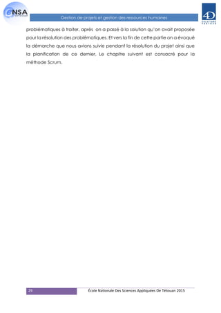 29 École Nationale Des Sciences Appliquées De Tétouan 2015
Gestion de projets et gestion des ressources humaines
problématiques à traiter, après on a passé à la solution qu’on avait proposée
pour la résolution des problématiques. Et vers la fin de cette partie on a évoqué
la démarche que nous avions suivie pendant la résolution du projet ainsi que
la planification de ce dernier. Le chapitre suivant est consacré pour la
méthode Scrum.
 