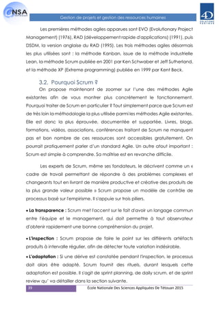 39 École Nationale Des Sciences Appliquées De Tétouan 2015
Gestion de projets et gestion des ressources humaines
Les premières méthodes agiles apparues sont EVO (Evolutionary Project
Management) (1976), RAD (développement rapide d'applications) (1991), puis
DSDM, la version anglaise du RAD (1995). Les trois méthodes agiles désormais
les plus utilisées sont : la méthode Kanban, issue de la méthode industrielle
Lean, la méthode Scrum publiée en 2001 par Ken Schwaber et Jeff Sutherland,
et la méthode XP (Extreme programming) publiée en 1999 par Kent Beck.
3.2. Pourquoi Scrum ?
On propose maintenant de zoomer sur l’une des méthodes Agile
existantes afin de vous montrer plus concrètement le fonctionnement.
Pourquoi traiter de Scrum en particulier ? Tout simplement parce que Scrum est
de très loin la méthodologie la plus utilisée parmi les méthodes Agile existantes.
Elle est donc la plus éprouvée, documentée et supportée. Livres, blogs,
formations, vidéos, associations, conférences traitant de Scrum ne manquent
pas et bon nombre de ces ressources sont accessibles gratuitement. On
pourrait pratiquement parler d’un standard Agile. Un autre atout important :
Scrum est simple à comprendre. Sa maîtrise est en revanche difficile.
Les experts de Scrum, même ses fondateurs, le décrivent comme un «
cadre de travail permettant de répondre à des problèmes complexes et
changeants tout en livrant de manière productive et créative des produits de
la plus grande valeur possible » Scrum propose un modèle de contrôle de
processus basé sur l'empirisme. Il s'appuie sur trois piliers.
La transparence : Scrum met l'accent sur le fait d'avoir un langage commun
entre l'équipe et le management, qui doit permettre à tout observateur
d'obtenir rapidement une bonne compréhension du projet.
L'inspection : Scrum propose de faire le point sur les différents artéfacts
produits à intervalle régulier, afin de détecter toute variation indésirable.
L'adaptation : Si une dérive est constatée pendant l'inspection, le processus
doit alors être adapté. Scrum fournit des rituels, durant lesquels cette
adaptation est possible. Il s'agit de sprint planning, de daily scrum, et de sprint
review qu’ va détailler dans la section suivante.
 