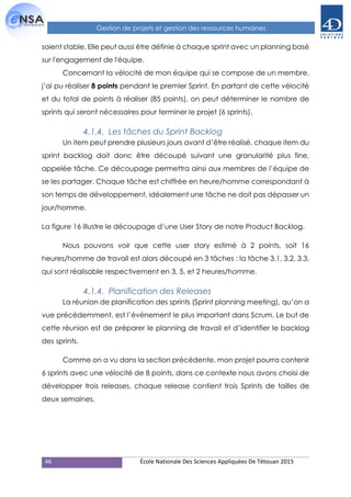 46 École Nationale Des Sciences Appliquées De Tétouan 2015
Gestion de projets et gestion des ressources humaines
soient stable. Elle peut aussi être définie à chaque sprint avec un planning basé
sur l'engagement de l'équipe.
Concernant la vélocité de mon équipe qui se compose de un membre,
j’ai pu réaliser 8 points pendant le premier Sprint. En partant de cette vélocité
et du total de points à réaliser (85 points), on peut déterminer le nombre de
sprints qui seront nécessaires pour terminer le projet (6 sprints).
4.1.4. Les tâches du Sprint Backlog
Un item peut prendre plusieurs jours avant d’être réalisé, chaque item du
sprint backlog doit donc être découpé suivant une granularité plus fine,
appelée tâche. Ce découpage permettra ainsi aux membres de l’équipe de
se les partager. Chaque tâche est chiffrée en heure/homme correspondant à
son temps de développement, idéalement une tâche ne doit pas dépasser un
jour/homme.
La figure 16 illustre le découpage d’une User Story de notre Product Backlog.
Nous pouvons voir que cette user story estimé à 2 points, soit 16
heures/homme de travail est alors découpé en 3 tâches : la tâche 3.1, 3.2, 3.3,
qui sont réalisable respectivement en 3, 5, et 2 heures/homme.
4.1.4. Planification des Releases
La réunion de planification des sprints (Sprint planning meeting), qu’on a
vue précédemment, est l’événement le plus important dans Scrum. Le but de
cette réunion est de préparer le planning de travail et d’identifier le backlog
des sprints.
Comme on a vu dans la section précédente, mon projet pourra contenir
6 sprints avec une vélocité de 8 points, dans ce contexte nous avons choisi de
développer trois releases, chaque release contient trois Sprints de tailles de
deux semaines.
 