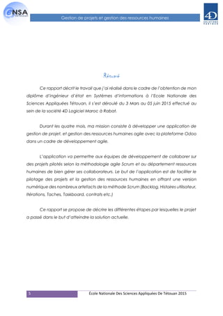 5 École Nationale Des Sciences Appliquées De Tétouan 2015
Gestion de projets et gestion des ressources humaines
Résumé
Ce rapport décrit le travail que j’ai réalisé dans le cadre de l’obtention de mon
diplôme d’ingénieur d’état en Systèmes d’informations à l’Ecole Nationale des
Sciences Appliquées Tétouan, il s’est déroulé du 3 Mars au 05 juin 2015 effectué au
sein de la société 4D Logiciel Maroc à Rabat.
Durant les quatre mois, ma mission consiste à développer une application de
gestion de projet, et gestion des ressources humaines agile avec la plateforme Odoo
dans un cadre de développement agile.
L’application va permettre aux équipes de développement de collaborer sur
des projets pilotés selon la méthodologie agile Scrum et au département ressources
humaines de bien gérer ses collaborateurs. Le but de l’application est de faciliter le
pilotage des projets et la gestion des ressources humaines en offrant une version
numérique des nombreux artefacts de la méthode Scrum (Backlog, Histoires utilisateur,
Itérations, Taches, Taskboard, contrats etc.)
Ce rapport se propose de décrire les différentes étapes par lesquelles le projet
a passé dans le but d’atteindre la solution actuelle.
 