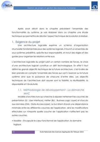 51 École Nationale Des Sciences Appliquées De Tétouan 2015
Gestion de projets et gestion des ressources humaines
Après avoir décrit dans le chapitre précédent l’ensemble des
fonctionnalités du système, je vais élaborer dans ce chapitre une étude
technique qui permettra de décrire l’aspect technique de la solution à réaliser.
1. Exigence du projet
Une architecture logicielle exprime un schéma d’organisation
structurelle fondamentale pour des systèmes logiciels. Il fournit un ensemble de
sous-systèmes prédéfinis, spécifie leur responsabilité, et inclut des règles et des
guides pour organiser les relations entre eux.
L’architecture logicielle du projet subit un certain nombre de forces, le choix
d’une architecture logiciel constitue un défi technologique. En effet il faut
définir les grands objectifs technique de la future architecture, c'est-à-dire de
bien prendre en compte l’ensemble des forces qui vont s’exercer sur le future
système ainsi que la puissance de chacune d’entre elles. Les objectifs
techniques de l’architecture doit assurer sont la fiabilité, la réutilisabilité, la
disponibilité et l’évolutivité.
1.1. Méthodologie de développement : La démarche
MVC
Modèle d'architecture qui cherche à séparer nettement les couches de
présentation (UI : User Interface), métier (BLL : Business Logic Layer) et d'accès
aux données (DAL : Data Access Layer). Le but étant d'avoir une dépendance
minimale entre les différentes couches de l'application, ainsi les modifications
effectuées sur n'importe quelle couche de l’application n'affectent pas les
autres couches.
• Modèle – Encapsule le cœur fonctionnel de l'application, le domaine
logique.
 