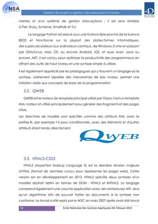 58 École Nationale Des Sciences Appliquées De Tétouan 2015
Gestion de projets et gestion des ressources humaines
miettes et d'un système de gestion d'exceptions ; il est ainsi similaire
à Perl, Ruby, Scheme, Smalltalk et Tcl.
Le langage Python est placé sous une licence libre proche de la licence
BSD2 et fonctionne sur la plupart des plates-formes informatiques,
des supercalculateurs aux ordinateurs centraux, de Windows à Unix en passant
par GNU/Linux, Mac OS, ou encore Android, iOS, et aussi avec Java ou
encore .NET. Il est conçu pour optimiser la productivité des programmeurs en
offrant des outils de haut niveau et une syntaxe simple à utiliser.
Il est également apprécié par les pédagogues qui y trouvent un langage où la
syntaxe, clairement séparée des mécanismes de bas niveau, permet une
initiation aisée aux concepts de base de la programmation
3.2. QWEB
QWEB est le moteur de template principal utilisé par Odoo. Il est un template
XML moteur et utilisé principalement pour générer des fragments et des pages
HTML.
Les directives de modèle sont spécifiés comme des attributs XML avec le
préfixe t-, par exemple t-si pour conditionnels, avec des éléments et d'autres
attributs étant rendu directement.
3.3. HTML5-CSS3
HTML5 (HyperText Markup Language 5) est la dernière révision majeure
d'HTML (format de données conçu pour représenter les pages web). Cette
version est en développement en 2013. HTML5 spécifie deux syntaxes d'un
modèle abstrait défini en termes de DOM : HTML5 et XHTML5. Le langage
comprend également une couche application avec de nombreuses API, ainsi
qu'un algorithme afin de pouvoir traiter les documents à la syntaxe non
conforme. Le travail a été repris par le W3C en mars 2007 après avoir été lancé
 
