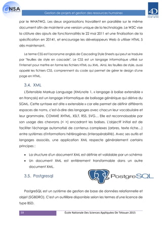 59 École Nationale Des Sciences Appliquées De Tétouan 2015
Gestion de projets et gestion des ressources humaines
par le WHATWG. Les deux organisations travaillent en parallèle sur le même
document afin de maintenir une version unique de la technologie. Le W3C vise
la clôture des ajouts de fonctionnalités le 22 mai 2011 et une finalisation de la
spécification en 20141, et encourage les développeurs Web à utiliser HTML 5
dès maintenant.
Le terme CSS est l'acronyme anglais de Cascading Style Sheets qui peut se traduire
par "feuilles de style en cascade". Le CSS est un langage informatique utilisé sur
l'internet pour mettre en forme les fichiers HTML ou XML. Ainsi, les feuilles de style, aussi
appelé les fichiers CSS, comprennent du code qui permet de gérer le design d'une
page en HTML.
3.4. XML
L'Extensible Markup Language (XMLnote 1, « langage à balise extensible »
en français) est un langage informatique de balisage générique qui dérive du
SGML. Cette syntaxe est dite « extensible » car elle permet de définir différents
espaces de noms, c'est-à-dire des langages avec chacun leur vocabulaire et
leur grammaire, COMME XHTML, XSLT, RSS, SVG… Elle est reconnaissable par
son usage des chevrons (< >) encadrant les balises. L'objectif initial est de
faciliter l'échange automatisé de contenus complexes (arbres, texte riche…)
entre systèmes d'informations hétérogènes (interopérabilité). Avec ses outils et
langages associés, une application XML respecte généralement certains
principes :
 La structure d'un document XML est définie et validable par un schéma
 Un document XML est entièrement transformable dans un autre
document XML.
3.5. Postgresql
PostgreSQL est un système de gestion de base de données relationnelle et
objet (SGBDRO). C'est un outillibre disponible selon les termes d'une licence de
type BSD.
 