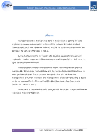 6 École Nationale Des Sciences Appliquées De Tétouan 2015
Gestion de projets et gestion des ressources humaines
Abstract
This report describes the work I've done in the context of getting my state
engineering degree in Information Systems at the National School of Applied
Sciences Tetouan, it was held from March 3 to June 15, 2015 conducted within the
company 4D Software Morocco in Rabat.
During the four months, my mission is to develop a project management
application, and management of human resources with agile Odoo platform in an
agile development framework.
The application will allow development teams to collaborate on projects
managed by Scrum agile methodology and the Human Resources Department to
manage its employees. The purpose of the application is to facilitate the
management of human resources and management projects by providing a digital
version of many artifacts of this method (Backlog User Stories, Iterations, spots,
Taskboard, contracts, etc.)
This report is to describe the various stages that the project has passed in order
to achieve the current solution.
 