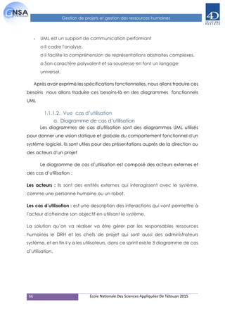66 École Nationale Des Sciences Appliquées De Tétouan 2015
Gestion de projets et gestion des ressources humaines
- UML est un support de communication performant
o Il cadre l'analyse.
o Il facilite la compréhension de représentations abstraites complexes.
o Son caractère polyvalent et sa souplesse en font un langage
universel.
Après avoir exprimé les spécifications fonctionnelles, nous allons traduire ces
besoins nous allons traduire ces besoins-là en des diagrammes fonctionnels
UML
1.1.1.2. Vue cas d’utilisation
a. Diagramme de cas d’utilisation
Les diagrammes de cas d'utilisation sont des diagrammes UML utilisés
pour donner une vision statique et globale du comportement fonctionnel d'un
système logiciel. Ils sont utiles pour des présentations auprès de la direction ou
des acteurs d'un projet
Le diagramme de cas d’utilisation est composé des acteurs externes et
des cas d’utilisation :
Les acteurs : Ils sont des entités externes qui interagissent avec le système,
comme une personne humaine ou un robot.
Les cas d’utilisation : est une description des interactions qui vont permettre à
l'acteur d'atteindre son objectif en utilisant le système.
La solution qu’on va réaliser va être gérer par les responsables ressources
humaines le DRH et les chefs de projet qui sont aussi des administrateurs
système, et en fin il y a les utilisateurs, dans ce sprint existe 3 diagramme de cas
d’utilisation.
 