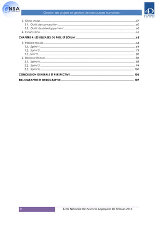 8 École Nationale Des Sciences Appliquées De Tétouan 2015
Gestion de projets et gestion des ressources humaines
3. OUTILS UTILISES........................................................................................................................................57
3.1. Outils de conception.......................................................................................................... 60
3.2. Outils de développement.................................................................................................. 60
4. CONCLUSION.........................................................................................................................................62
CHAPITRE 4: LES RELEASES DU PROJET SCRUM .................................................................................. 63
1. PREMIER RELEASE....................................................................................................................................64
1.1. Sprint 1 .................................................................................................................................. 64
1.2. Sprint 2 .................................................................................................................................. 73
1.3. print 3 ..................................................................................................................................... 80
2. DEUXIEME RELEASE..................................................................................................................................88
2.1. Sprint 4 .................................................................................................................................. 88
2.2. Sprint 5 .................................................................................................................................. 94
2.3. Sprint 6 ................................................................................................................................ 100
CONCLUSION GENERALE ET PERSPECTIVE ....................................................................................... 106
BIBLIOGRAPHIE ET WEBOGRAPHIE.................................................................................................... 107
 