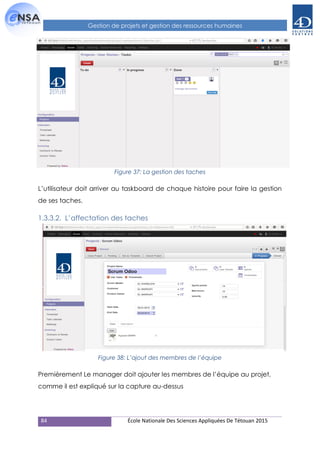 84 École Nationale Des Sciences Appliquées De Tétouan 2015
Gestion de projets et gestion des ressources humaines
Figure 37: La gestion des taches
L’utilisateur doit arriver au taskboard de chaque histoire pour faire la gestion
de ses taches.
1.3.3.2. L’affectation des taches
Figure 38: L’ajout des membres de l’équipe
Premièrement Le manager doit ajouter les membres de l’équipe au projet,
comme il est expliqué sur la capture au-dessus
 