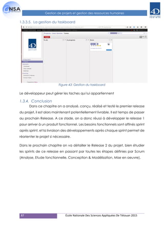 87 École Nationale Des Sciences Appliquées De Tétouan 2015
Gestion de projets et gestion des ressources humaines
1.3.3.5. La gestion du taskboard
Figure 43: Gestion du taskboard
Le développeur peut gérer les taches qui lui appartiennent
1.3.4. Conclusion
Dans ce chapitre on a analysé, conçu, réalisé et testé le premier release
du projet, il est alors maintenant potentiellement livrable. Il est temps de passer
au prochain Release. A ce stade, on a donc réussi à développer le release 1
pour arriver à un produit fonctionnel. Les besoins fonctionnels sont affinés sprint
après sprint, et la livraison des développements après chaque sprint permet de
réorienter le projet si nécessaire.
Dans le prochain chapitre on va détailler le Release 2 du projet, bien étudier
les sprints de ce release en passant par toutes les étapes définies par Scrum
(Analyse, Etude fonctionnelle, Conception & Modélisation, Mise en oeuvre).
 