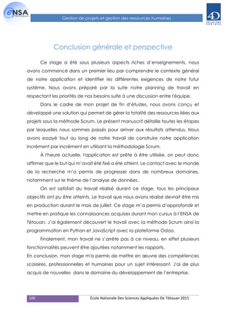 106 École Nationale Des Sciences Appliquées De Tétouan 2015
Gestion de projets et gestion des ressources humaines
Conclusion générale et perspective
Ce stage a été sous plusieurs aspects riches d’enseignements, nous
avons commencé dans un premier lieu par comprendre le contexte général
de notre application et identifier les différentes exigences de notre futur
système. Nous avons préparé par la suite notre planning de travail en
respectant les priorités de nos besoins suite à une discussion entre l'équipe.
Dans le cadre de mon projet de fin d’études, nous avons conçu et
développé une solution qui permet de gérer la totalité des ressources liées aux
projets sous la méthode Scrum. Le présent manuscrit détaille toutes les étapes
par lesquelles nous sommes passés pour arriver aux résultats attendus. Nous
avons essayé tout au long de notre travail de construire notre application
incrément par incrément en utilisant la méthodologie Scrum.
À l'heure actuelle, l'application est prête à être utilisée, on peut donc
affirmer que le but qui m’avait été fixé a été atteint. Le contact avec le monde
de la recherche m’a permis de progresser dans de nombreux domaines,
notamment sur le thème de l’analyse de données.
On est satisfait du travail réalisé durant ce stage, tous les principaux
objectifs ont pu être atteints. Le travail que nous avons réalisé devrait être mis
en production durant le mois de juillet. Ce stage m’a permis d’approfondir et
mettre en pratique les connaissances acquises durant mon cursus à l’ENSA de
Tétouan. J’ai également découvert le travail avec la méthode Scrum ainsi la
programmation en Python et JavaScript avec la plateforme Odoo.
Finalement, mon travail ne s’arrête pas à ce niveau, en effet plusieurs
fonctionnalités peuvent être ajoutées notamment les rapports.
En conclusion, mon stage m'a permis de mettre en œuvre des compétences
scolaires, professionnelles et humaines pour un sujet intéressant. J'ai de plus
acquis de nouvelles dans le domaine du développement de l’entreprise.
 