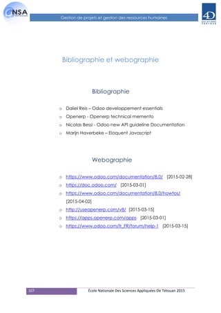 107 École Nationale Des Sciences Appliquées De Tétouan 2015
Gestion de projets et gestion des ressources humaines
Bibliographie et webographie
Bibliographie
o Daliel Reis – Odoo developpement essentials
o Openerp - Openerp technical memento
o Nicolas Bessi - Odoo new API guideline Documentation
o Marijn Haverbeke – Eloquent Javascript
Webographie
o https://www.odoo.com/documentation/8.0/ [2015-02-28]
o https://doc.odoo.com/ [2015-03-01]
o https://www.odoo.com/documentation/8.0/howtos/
[2015-04-02]
o http://useopenerp.com/v8/ [2015-03-15]
o https://apps.openerp.com/apps [2015-03-01]
o https://www.odoo.com/fr_FR/forum/help-1 [2015-03-15]
 