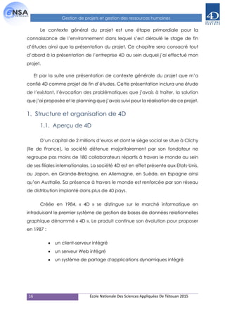 16 École Nationale Des Sciences Appliquées De Tétouan 2015
Gestion de projets et gestion des ressources humaines
Le contexte général du projet est une étape primordiale pour la
connaissance de l’environnement dans lequel s’est déroulé le stage de fin
d’études ainsi que la présentation du projet. Ce chapitre sera consacré tout
d’abord à la présentation de l’entreprise 4D au sein duquel j’ai effectué mon
projet.
Et par la suite une présentation de contexte générale du projet que m’a
confié 4D comme projet de fin d’études. Cette présentation inclura une étude
de l’existant, l’évocation des problématiques que j’avais à traiter, la solution
que j’ai proposée et le planning que j’avais suivi pour la réalisation de ce projet.
1. Structure et organisation de 4D
1.1. Aperçu de 4D
D’un capital de 2 millions d’euros et dont le siège social se situe à Clichy
(Ile de France), la société détenue majoritairement par son fondateur ne
regroupe pas moins de 180 collaborateurs répartis à travers le monde au sein
de ses filiales internationales. La société 4D est en effet présente aux Etats-Unis,
au Japon, en Grande-Bretagne, en Allemagne, en Suède, en Espagne ainsi
qu’en Australie. Sa présence à travers le monde est renforcée par son réseau
de distribution implanté dans plus de 40 pays.
Créée en 1984, « 4D » se distingue sur le marché informatique en
introduisant le premier système de gestion de bases de données relationnelles
graphique dénommé « 4D ». Le produit continue son évolution pour proposer
en 1987 :
 un client-serveur intégré
 un serveur Web intégré
 un système de partage d'applications dynamiques intégré
 