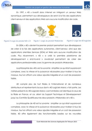 17 École Nationale Des Sciences Appliquées De Tétouan 2015
Gestion de projets et gestion des ressources humaines
En 1997, « 4D » investit dans Internet en intégrant un serveur Web
dynamique, permettant aux développeurs de servir à la fois des applications
client-serveur et des applications Web sans aucune modification de code.
En 2004, « 4D » devient le premier produit permettant aux développeurs
de créer à la fois des applications autonomes, client-serveur, ainsi que des
applications orientées Services (SOA) et Web sans aucune modification de
code. Plus récemment, « 4D » a créé la première plateforme de
développement « end-to-end » JavaScript permettant de créer des
applications professionnelles avec la gamme de produits «Wakanda».
La philosophie de « 4D » est la suivante : simplifier ce qui était auparavant
complexe, avec la vitesse et la puissance nécessaires pour rivaliser à tous les
niveaux, tout en offrant une valeur ajoutée inégalée et un coût de possession
faible.
4D compte plus de huit filiales à l’international et de nombreux
distributeurs et représentants locaux dont « 4D Logiciels Maroc » fait partie. Les
métiers présents à « 4D Logiciels Maroc » sont similaires voir identique à ceux de
la filiale en France, et ce, allant du Support Technique et Développement
jusqu’au Contrôle Qualité pour les deux produits « Wakanda » et « 4D ».
La philosophie de 4D est la suivante : simplifier ce qui était auparavant
complexe, avec la vitesse et la puissance nécessaires pour rivaliser à tous les
niveaux, tout en offrant une valeur ajoutée inégalée et un coût de possession
faible. 4D offre également des fonctionnalités basées sur les nouvelles
Figure 1: Logo du produit WakandaFigure 3: Logo du produit 4D v13 Figure 2: Logo de 4D logiciels
 