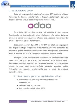 19 École Nationale Des Sciences Appliquées De Tétouan 2015
Gestion de projets et gestion des ressources humaines
2. La plateforme Odoo
Odoo est un progiciel de gestion d'entreprise (ERP) destiné à intégrer
l'ensemble des données opérationnelles et de gestion de l'entreprise dans une
base de données unique, accessible par une interface web.
Cette base de données centrale est associée à une couche
fonctionnelle très innovante qui met en relation des informations d'origines
diverses et assure un déroulement efficace des processus transversaux de
création de valeur ajoutée de l'entreprise.
Odoo, anciennement OpenERP et Tiny ERP, est à la base un progiciel
libre de gestion intégré comprenant de très nombreux modules permettant de
simplifier la gestion d’entreprise dans son ensemble. Le logiciel est sous licence
AGPL et est utilisé par plus de 2 millions d’utilisateurs à travers le monde.
À l’origine un ERP, le logiciel s’est vu étendre ses fonctionnalités à des
applications de front office (CMS, e-Commerce, Blogs, Forums, News,
Événements, LiveChat, Job offers, etc). Il apporte les applications métier dont
chacun a besoin dans l'entreprise.Cette approche modulaire facilite
l'intégration de nouvelles fonctionnalités sous la forme de modules
complémentaires.
2.1. Principales applications logicielles front office
 Créateur de site web et système de gestion de son
contenu, CMS
 Vente en ligne, Ecommerce
 Interface de point de vente (PDV)
 