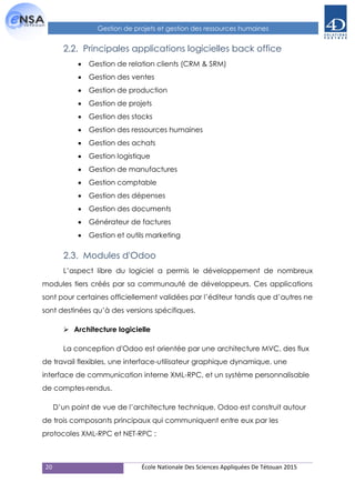 20 École Nationale Des Sciences Appliquées De Tétouan 2015
Gestion de projets et gestion des ressources humaines
2.2. Principales applications logicielles back office
 Gestion de relation clients (CRM & SRM)
 Gestion des ventes
 Gestion de production
 Gestion de projets
 Gestion des stocks
 Gestion des ressources humaines
 Gestion des achats
 Gestion logistique
 Gestion de manufactures
 Gestion comptable
 Gestion des dépenses
 Gestion des documents
 Générateur de factures
 Gestion et outils marketing
2.3. Modules d'Odoo
L’aspect libre du logiciel a permis le développement de nombreux
modules tiers créés par sa communauté de développeurs. Ces applications
sont pour certaines officiellement validées par l’éditeur tandis que d’autres ne
sont destinées qu’à des versions spécifiques.
 Architecture logicielle
La conception d'Odoo est orientée par une architecture MVC, des flux
de travail flexibles, une interface-utilisateur graphique dynamique, une
interface de communication interne XML-RPC, et un système personnalisable
de comptes-rendus.
D’un point de vue de l’architecture technique, Odoo est construit autour
de trois composants principaux qui communiquent entre eux par les
protocoles XML-RPC et NET-RPC :
 