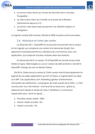 21 École Nationale Des Sciences Appliquées De Tétouan 2015
Gestion de projets et gestion des ressources humaines
 Le serveur odoo-server qui stocke ses données dans une base
PostgreSQL ;
 Le client odoo-client qui s'installe sur le poste de l'utilisateur
(abandonné depuis la v7) ;
 Le serveur web odoo-web qui permet une utilisation depuis un
navigateur.
Le logiciel compte 260 modules officiels et 4000 modules communautaires.
2.4. Historique et notes des sorties
Le 20 janvier 2011, OpenERP SA annonçait le lancement de la version
6.0 du logiciel, qui comprend une version à la demande (SaaS). Son
approche modulaire permet aux utilisateurs de commencer avec une
application, puis d'ajouter d'autres modules selon leurs besoins.
En décembre 2012, la version 7.0 d'OpenERP est lancée et peut être
testée en ligne, téléchargée ou vue en version de démonstration. Mai 2014:
OpenERP change de nom et devient Odoo.
Eté 2014, Odoo lance la version 8. Cette version enrichit principalement le
logiciel de nouvelles applications qui font d’Odoo un logiciel allant au-delà
d'un ERP. Ces applications sont: Marketing (gestion d'événements,
d'enquêtes de satisfactions, campagnes de mails auprès de la CRM,...), CMS
(construction d'un site internet - front-end lié au back-end - grâce au
déplacement rapide et simple de 'blocs" d'éditions), e-commerce
(application pour vente en ligne),...
 Première version stable : 2004
 Version stable actuelle : 8.0
 Version avancée : 9.0
 
