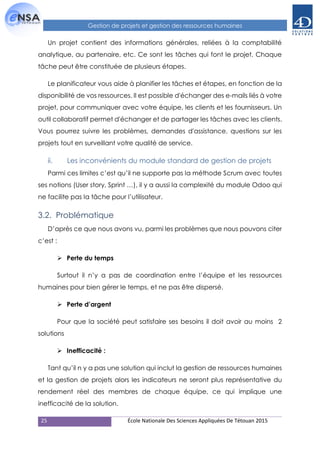 25 École Nationale Des Sciences Appliquées De Tétouan 2015
Gestion de projets et gestion des ressources humaines
Un projet contient des informations générales, reliées à la comptabilité
analytique, au partenaire, etc. Ce sont les tâches qui font le projet. Chaque
tâche peut être constituée de plusieurs étapes.
Le planificateur vous aide à planifier les tâches et étapes, en fonction de la
disponibilité de vos ressources. Il est possible d'échanger des e-mails liés à votre
projet, pour communiquer avec votre équipe, les clients et les fournisseurs. Un
outil collaboratif permet d'échanger et de partager les tâches avec les clients.
Vous pourrez suivre les problèmes, demandes d'assistance, questions sur les
projets tout en surveillant votre qualité de service.
ii. Les inconvénients du module standard de gestion de projets
Parmi ces limites c’est qu’il ne supporte pas la méthode Scrum avec toutes
ses notions (User story, Sprint …), il y a aussi la complexité du module Odoo qui
ne facilite pas la tâche pour l’utilisateur.
3.2. Problématique
D’après ce que nous avons vu, parmi les problèmes que nous pouvons citer
c’est :
 Perte du temps
Surtout il n’y a pas de coordination entre l’équipe et les ressources
humaines pour bien gérer le temps, et ne pas être dispersé.
 Perte d’argent
Pour que la société peut satisfaire ses besoins il doit avoir au moins 2
solutions
 Inefficacité :
Tant qu’il n y a pas une solution qui inclut la gestion de ressources humaines
et la gestion de projets alors les indicateurs ne seront plus représentative du
rendement réel des membres de chaque équipe, ce qui implique une
inefficacité de la solution.
 