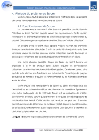 40 École Nationale Des Sciences Appliquées De Tétouan 2015
Gestion de projets et gestion des ressources humaines
4. Pilotage du projet avec Scrum
Commençons tout d’abord par présenter la méthode dans sa globalité
afin de se familiariser avec le vocabulaire de Scrum.
4.1 Fonctionnement de Scrum
La première étape consiste à effectuer une première planification de
l’itération ou Sprint Planning dans le jargon des développeurs. Cette réunion
fera ressortir les éléments prioritaires de la liste des exigences fonctionnelles du
produit. Chaque exigence représente une User Story ou "histoire utilisateur".
En accord avec le client, aussi appelé Product Owner, les premières
livraisons devraient être effectuées à la fin de cette itération (qui dure de 2 à 4
semaines suivant le nombre des user stories présentent dans le Backlog). Le
backlog est l'ensemble des US à développer durant l'itération en cours.
Une autre réunion appelée Revue de Sprint ou Sprint Review est
organisée à la fin de chaque Sprint durant laquelle les développeurs
présentent au client les fonctionnalités développées. Ce dernier pourra ainsi
tout de suite donner son feedback, ce qui présente l’avantage de gagner
beaucoup de temps et d’ajuster les fonctionnalités ou les méthodes de travail
le cas échéant.
Vient ensuite une rétrospective de Sprint ou Sprint Restrospective qui
permet à tous les acteurs d’améliorer des choses et de s’améliorer également.
Une autre particularité de la méthode Scrum est la réalisation de mêlées
quotidiennes ou Daily Scrum qui permettent à l’équipe de développeurs de
synchroniser leur travail. Cette réunion qui ne dure pas plus de 15 minutes
permet à chacun de déterminer ce qu’ils ont réalisé depuis la dernière mêlée,
de ce qu’ils auront à terminer avant la prochaine Daily Scrum et d’identifier les
obstacles qui pourraient les bloquer.
La figure 12 résume le processus de fonctionnement de la méthode Scrum.
 