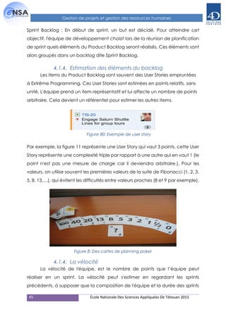 45 École Nationale Des Sciences Appliquées De Tétouan 2015
Gestion de projets et gestion des ressources humaines
Sprint Backlog : En début de sprint, un but est décidé. Pour atteindre cet
objectif, l'équipe de développement choisit lors de la réunion de planification
de sprint quels éléments du Product Backlog seront réalisés. Ces éléments sont
alors groupés dans un backlog dite Sprint Backlog.
4.1.4. Estimation des éléments du backlog
Les items du Product Backlog sont souvent des User Stories empruntées
à Extrême Programming. Ces User Stories sont estimées en points relatifs, sans
unité. L'équipe prend un item représentatif et lui affecte un nombre de points
arbitraire. Cela devient un référentiel pour estimer les autres items.
Par exemple, la figure 11 représente une User Story qui vaut 3 points, cette User
Story représente une complexité triple par rapport à une autre qui en vaut 1 (le
point n'est pas une mesure de charge car il deviendra arbitraire.). Pour les
valeurs, on utilise souvent les premières valeurs de la suite de Fibonacci (1, 2, 3,
5, 8, 13,…), qui évitent les difficultés entre valeurs proches (8 et 9 par exemple).
4.1.4. La vélocité
La vélocité de l'équipe, est le nombre de points que l’équipe peut
réaliser en un sprint. La vélocité peut s'estimer en regardant les sprints
précédents, à supposer que la composition de l'équipe et la durée des sprints
Figure 80: Exemple de user story
Figure 8: Des cartes de planning poker
 