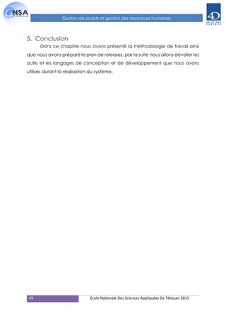 49 École Nationale Des Sciences Appliquées De Tétouan 2015
Gestion de projets et gestion des ressources humaines
5. Conclusion
Dans ce chapitre nous avons présenté la méthodologie de travail ainsi
que nous avons préparé le plan de releases, par la suite nous allons dévoiler les
outils et les langages de conception et de développement que nous avons
utilisés durant la réalisation du système.
 