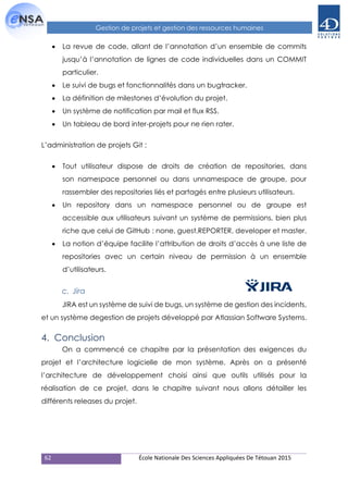 62 École Nationale Des Sciences Appliquées De Tétouan 2015
Gestion de projets et gestion des ressources humaines
 La revue de code, allant de l’annotation d’un ensemble de commits
jusqu’à l’annotation de lignes de code individuelles dans un COMMIT
particulier.
 Le suivi de bugs et fonctionnalités dans un bugtracker.
 La définition de milestones d’évolution du projet.
 Un système de notification par mail et flux RSS.
 Un tableau de bord inter-projets pour ne rien rater.
L’administration de projets Git :
 Tout utilisateur dispose de droits de création de repositories, dans
son namespace personnel ou dans unnamespace de groupe, pour
rassembler des repositories liés et partagés entre plusieurs utilisateurs.
 Un repository dans un namespace personnel ou de groupe est
accessible aux utilisateurs suivant un système de permissions, bien plus
riche que celui de GitHub : none, guest,REPORTER, developer et master.
 La notion d’équipe facilite l’attribution de droits d’accès à une liste de
repositories avec un certain niveau de permission à un ensemble
d’utilisateurs.
c. Jira
JIRA est un système de suivi de bugs, un système de gestion des incidents,
et un système degestion de projets développé par Atlassian Software Systems.
4. Conclusion
On a commencé ce chapitre par la présentation des exigences du
projet et l’architecture logicielle de mon système. Après on a présenté
l’architecture de développement choisi ainsi que outils utilisés pour la
réalisation de ce projet, dans le chapitre suivant nous allons détailler les
différents releases du projet.
 