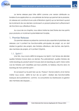64 École Nationale Des Sciences Appliquées De Tétouan 2015
Gestion de projets et gestion des ressources humaines
Le terme release peut être défini comme une version distribuée ou
livrable d'une application ou une période de temps qui permet de la produire.
Un release est constitué d'une suite d'itérations (sprint) qui se terminent quand
les incréments de ces derniers construisent un produit présentant suffisamment
de fonctions aux utilisateurs finaux.
Au cours de ce chapitre, nous allons traiter les User Stories de mes sprints
pour produire un incrément potentiellement livrable.
1. Premier Release
Ce premier release se présente comme le plus essentiel et prioritaire des
releases car il contient les fonctionnalités principales de projet, où on doit
réaliser la gestion des projets, des histoires utilisateurs, des taches, des Sprints,
des membres de projets, et il contient 3 Sprints.
1.1. Sprint 1
Une fois, nous avons défini la longueur du Sprint, il est temps de décider
quelles histoires inclure dans ce dernier. Plus précisément, quelles histoires de
notre backlog du produit seront incluses dans le backlog du sprint. Dans notre
cas les histoires sont classifiées par leurs priorités, le tableau résume donc le
backlog de mon premier sprint :
En se basant sur le point de vue du Product Owner (client), et en terme
métier nous avons défini le but de ce sprint : réaliser des fonctionnalités
basiques de la plateforme comme : la consultation du Dashboard, la gestion
des membres des équipes …
 