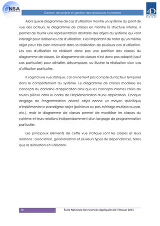 70 École Nationale Des Sciences Appliquées De Tétouan 2015
Gestion de projets et gestion des ressources humaines
Alors que le diagramme de cas d'utilisation montre un système du point de
vue des acteurs, le diagramme de classes en montre la structure interne. Il
permet de fournir une représentation abstraite des objets du système qui vont
interagir pour réaliser les cas d'utilisation. Il est important de noter qu'un même
objet peut très bien intervenir dans la réalisation de plusieurs cas d'utilisation.
Les cas d'utilisation ne réalisent donc pas une partition des classes du
diagramme de classes. Un diagramme de classes n'est donc pas adapté (sauf
cas particulier) pour détailler, décomposer, ou illustrer la réalisation d'un cas
d'utilisation particulier.
Il s'agit d'une vue statique, car on ne tient pas compte du facteur temporel
dans le comportement du système. Le diagramme de classes modélise les
concepts du domaine d'application ainsi que les concepts internes créés de
toutes pièces dans le cadre de l'implémentation d'une application. Chaque
langage de Programmation orienté objet donne un moyen spécifique
d'implémenter le paradigme objet (pointeurs ou pas, héritage multiple ou pas,
etc.), mais le diagramme de classes permet de modéliser les classes du
système et leurs relations indépendamment d'un langage de programmation
particulier.
Les principaux éléments de cette vue statique sont les classes et leurs
relations : association, généralisation et plusieurs types de dépendances, telles
que la réalisation et l'utilisation.
 