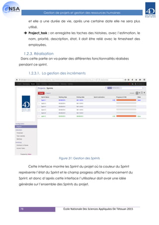 78 École Nationale Des Sciences Appliquées De Tétouan 2015
Gestion de projets et gestion des ressources humaines
et elle a une durée de vie, après une certaine date elle ne sera plus
utilisé.
 Project_task : on enregistre les taches des histoires. avec l’estimation, le
nom, priorité, description, état, il doit être relié avec le timesheet des
employées.
1.2.3. Réalisation
Dans cette partie on va parler des différentes fonctionnalités réalisées
pendant ce sprint.
1.2.3.1. La gestion des incréments
Figure 31: Gestion des Sprints
Cette interface montre les Sprint du projet où la couleur du Sprint
représente l’état du Sprint et le champ progress affiche l’avancement du
Sprint, et donc d’après cette interface l’utilisateur doit avoir une idée
générale sur l’ensemble des Sprints du projet.
 