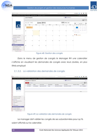 92 École Nationale Des Sciences Appliquées De Tétouan 2015
Gestion de projets et gestion des ressources humaines
Figure 48: Gestion des congés
Dans le menu de gestion de cangés le Manager RH une calendrier
s’affiche en visualisant les demandes de congés avec leurs durées, en plus
filtrés employé
2.1.3.2. La validation des demandes de congés
Figure 49: La validation des demandes de congés
Le manager doit valider les congés de ses subordonnées pour qu’ils
soient affichés sur le calendrier.
 