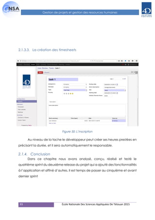 93 École Nationale Des Sciences Appliquées De Tétouan 2015
Gestion de projets et gestion des ressources humaines
2.1.3.3. La création des timesheets
Figure 50: L’inscription
Au niveau de la tache le développeur peut créer ses heures prestées en
précisant la durée, et il sera automatiquement le responsable.
2.1.4. Conclusion
Dans ce chapitre nous avons analysé, conçu, réalisé et testé le
quatrième sprint du deuxième release du projet qui a ajouté des fonctionnalités
à l’application et affiné d’autres. Il est temps de passer au cinquième et avant
dernier sprint
 