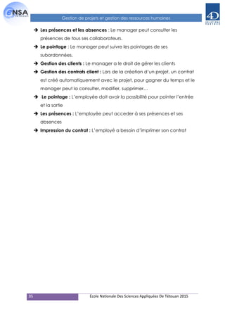 95 École Nationale Des Sciences Appliquées De Tétouan 2015
Gestion de projets et gestion des ressources humaines
 Les présences et les absences : Le manager peut consulter les
présences de tous ses collaborateurs.
 Le pointage : Le manager peut suivre les pointages de ses
subordonnées.
 Gestion des clients : Le manager a le droit de gérer les clients
 Gestion des contrats client : Lors de la création d’un projet, un contrat
est créé automatiquement avec le projet, pour gagner du temps et le
manager peut la consulter, modifier, supprimer…
 Le pointage : L’employée doit avoir la possibilité pour pointer l’entrée
et la sortie
 Les présences : L’employée peut acceder à ses présences et ses
absences
 Impression du contrat : L’employé a besoin d’imprimer son contrat
 