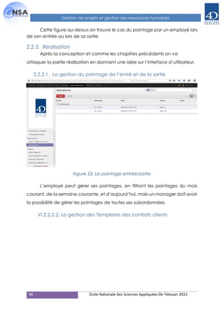 98 École Nationale Des Sciences Appliquées De Tétouan 2015
Gestion de projets et gestion des ressources humaines
Cette figure au-dessus on trouve le cas du pointage par un employé lors
de son entrée ou lors de sa sortie
2.2.3. Réalisation
Après la conception et comme les chapitres précédents on va
attaquer la partie réalisation en donnant une idée sur l’interface d’utilisateur.
2.2.3.1. La gestion du pointage de l’entré et de la sortie
Figure 53: Le pointage entrée/sortie
L’employé peut gérer ses pointages, en filtrant les pointages du mois
courant, de la semaine courante, et d’aujourd’hui, mais un manager doit avoir
la possibilité de gérer les pointages de toutes ses subordonnées
VI.2.2.3.2. La gestion des Templates des contrats clients
 