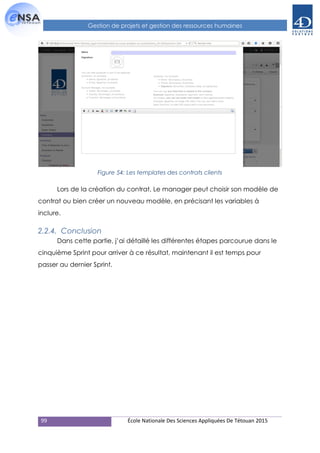 99 École Nationale Des Sciences Appliquées De Tétouan 2015
Gestion de projets et gestion des ressources humaines
Figure 54: Les templates des contrats clients
Lors de la création du contrat, Le manager peut choisir son modèle de
contrat ou bien créer un nouveau modèle, en précisant les variables à
inclure.
2.2.4. Conclusion
Dans cette partie, j’ai détaillé les différentes étapes parcourue dans le
cinquième Sprint pour arriver à ce résultat, maintenant il est temps pour
passer au dernier Sprint.
 