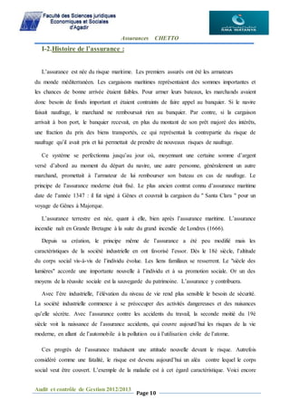 Assurances CHETTO
Audit et contrôle de Gestion 2012/2013
Page 10
I-2.Histoire de l’assurance :
L’assurance est née du risque maritime. Les premiers assurés ont été les armateurs
du monde méditerranéen. Les cargaisons maritimes représentaient des sommes importantes et
les chances de bonne arrivée étaient faibles. Pour armer leurs bateaux, les marchands avaient
donc besoin de fonds important et étaient contraints de faire appel au banquier. Si le navire
faisait naufrage, le marchand ne remboursait rien au banquier. Par contre, si la cargaison
arrivait à bon port, le banquier recevait, en plus du montant de son prêt majoré des intérêts,
une fraction du prix des biens transportés, ce qui représentait la contrepartie du risque de
naufrage qu’il avait pris et lui permettait de prendre de nouveaux risques de naufrage.
Ce système se perfectionna jusqu’au jour où, moyennant une certaine somme d’argent
versé d’abord au moment du départ du navire, une autre personne, généralement un autre
marchand, promettait à l’armateur de lui rembourser son bateau en cas de naufrage. Le
principe de l’assurance moderne était fixé. Le plus ancien contrat connu d’assurance maritime
date de l’année 1347 : il fut signé à Gênes et couvrait la cargaison du " Santa Clara " pour un
voyage de Gênes à Majorque.
L’assurance terrestre est née, quant à elle, bien après l’assurance maritime. L’assurance
incendie naît en Grande Bretagne à la suite du grand incendie de Londres (1666).
Depuis sa création, le principe même de l’assurance a été peu modifié mais les
caractéristiques de la société industrielle en ont favorisé l’essor. Dès le 18è siècle, l’altitude
du corps social vis-à-vis de l’individu évolue. Les liens familiaux se resserrent. Le "siècle des
lumières" accorde une importante nouvelle à l’individu et à sa promotion sociale. Or un des
moyens de la réussite sociale est la sauvegarde du patrimoine. L’assurance y contribuera.
Avec l’ère industrielle, l’élévation du niveau de vie rend plus sensible le besoin de sécurité.
La société industrielle commence à se préoccuper des activités dangereuses et des nuisances
qu’elle sécrète. Avec l’assurance contre les accidents du travail, la seconde moitié du 19è
siècle voit la naissance de l’assurance accidents, qui couvre aujourd’hui les risques de la vie
moderne, en allant de l’automobile à la pollution ou à l’utilisation civile de l’atome.
Ces progrès de l’assurance traduisent une attitude nouvelle devant le risque. Autrefois
considéré comme une fatalité, le risque est devenu aujourd’hui un aléa contre lequel le corps
social veut être couvert. L’exemple de la maladie est à cet égard caractéristique. Voici encore
 